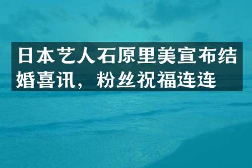 日本艺人石原里美宣布结婚喜讯，粉丝祝福连连