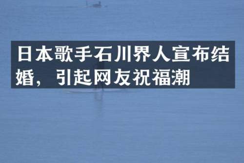 日本歌手石川界人宣布结婚，引起网友祝福潮