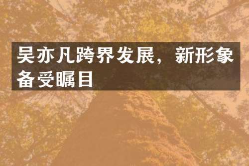吴亦凡跨界发展，新形象备受瞩目