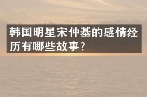 韩国明星宋仲基的感情经历有哪些故事？