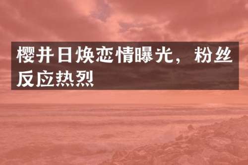 樱井日焕恋情曝光，粉丝反应热烈