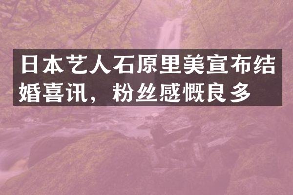 日本艺人石原里美宣布结婚喜讯，粉丝感慨良多