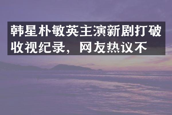 韩星朴敏英主演新剧打破收视纪录，网友热议不断