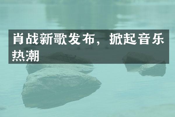 肖战新歌发布，掀起音乐热潮