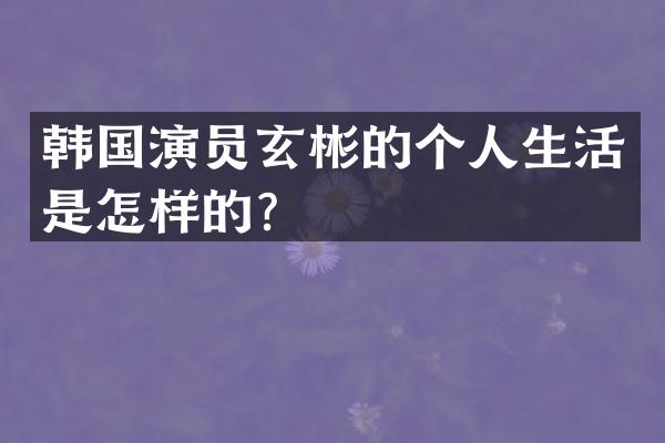 韩国演员玄彬的个人生活是怎样的？