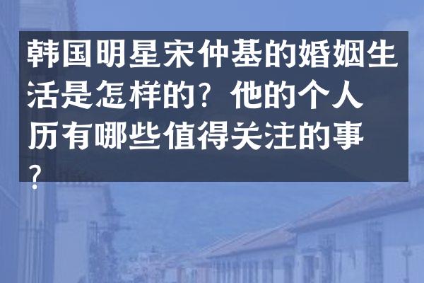 韩国明星宋仲基的婚姻生活是怎样的？他的个人经历有哪些值得关注的事件？