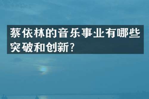 蔡依林的音乐事业有哪些突破和创新？