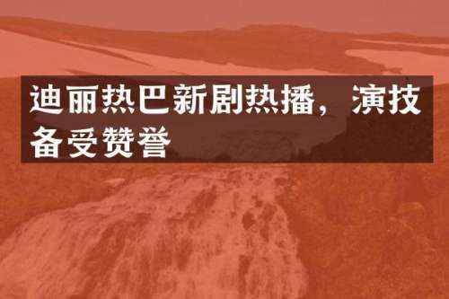 迪丽热巴新剧热播，演技备受赞誉
