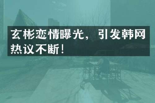 玄彬恋情曝光，引发韩网热议不断！