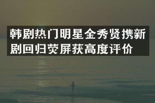 韩剧热门明星金秀贤携新剧回归荧屏获高度评价