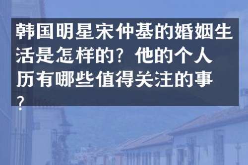 韩国明星宋仲基的婚姻生活是怎样的？他的个人经历有哪些值得关注的事件？