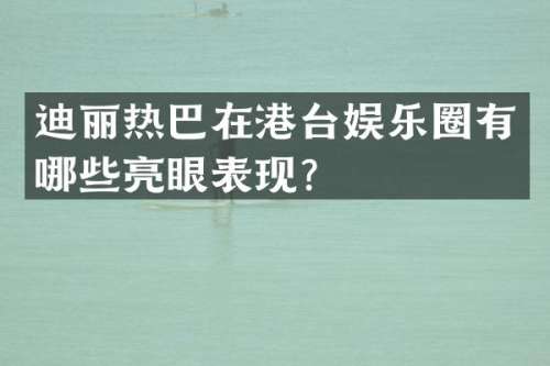 迪丽热巴在港台娱乐圈有哪些亮眼表现？
