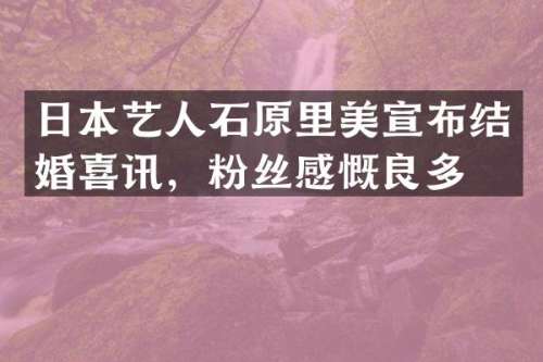 日本艺人石原里美宣布结婚喜讯，粉丝感慨良多