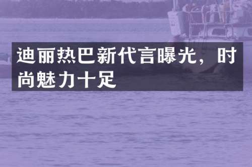 迪丽热巴新代言曝光，时尚魅力十足