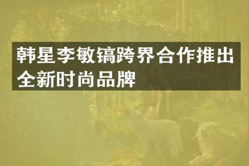 韩星李敏镐跨界合作推出全新时尚品牌