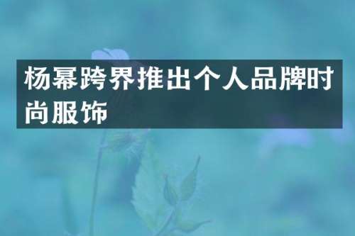杨幂跨界推出个人品牌时尚服饰