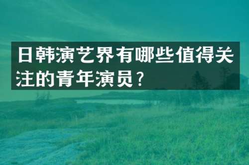 日韩演艺界有哪些值得关注的青年演员？