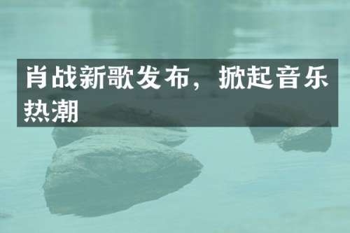 肖战新歌发布，掀起音乐热潮