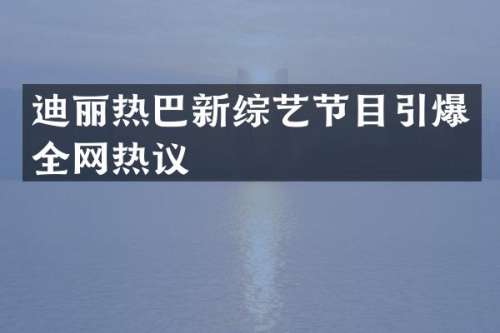 迪丽热巴新综艺节目全网热议