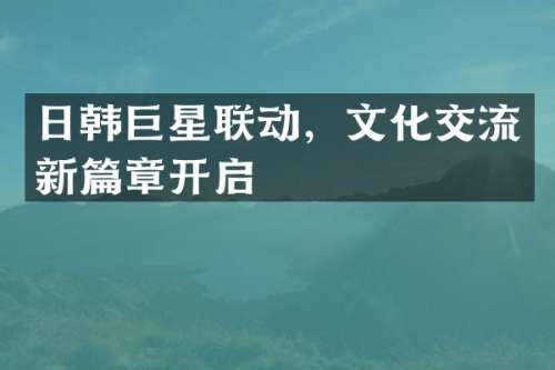 日韩巨星联动，文化交流新篇章开启