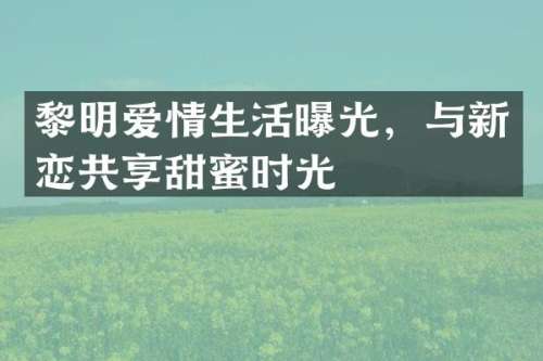 黎明爱情生活曝光，与新恋共享甜蜜时光