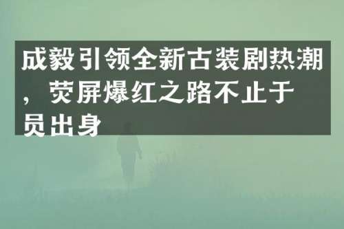 成毅引领全新古装剧热潮，荧屏爆红之路不止于演员出身