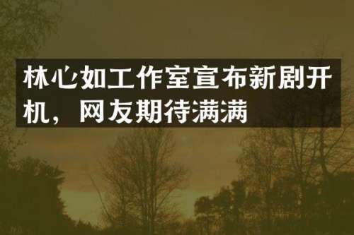 林心如工作室宣布新剧开机，网友期待满满
