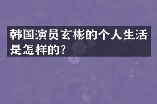 韩国演员玄彬的个人生活是怎样的？