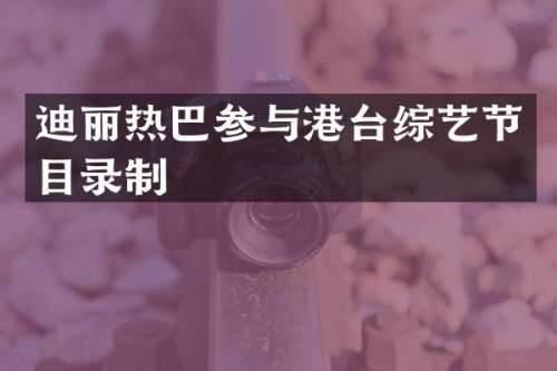 迪丽热巴参与港台综艺节目录制