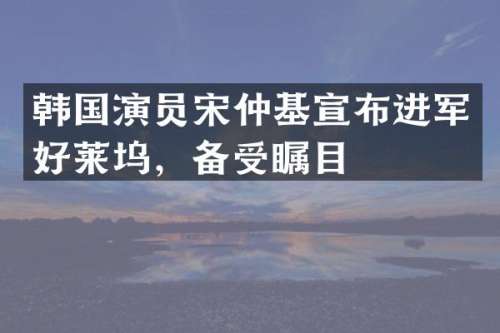 韩国演员宋仲基宣布进军好莱坞，备受瞩目