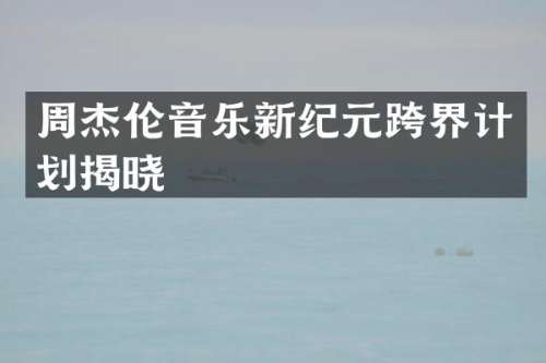 周杰伦音乐新纪元跨界计划揭晓