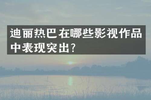迪丽热巴在哪些影视作品中表现突出？