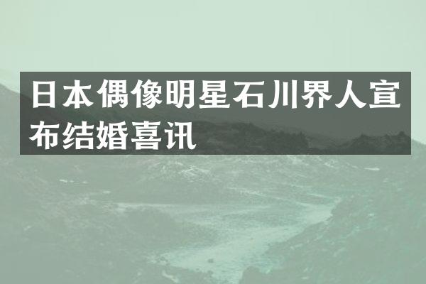 日本偶像明星石川界人宣布结婚喜讯