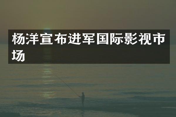 杨洋宣布进军国际影视市场