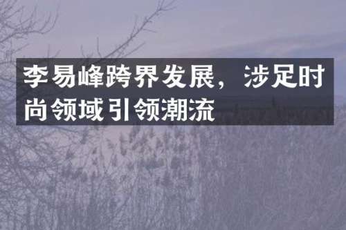 李易峰跨界发展，涉足时尚领域引领潮流