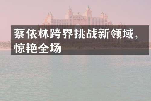 蔡依林跨界挑战新领域，惊艳全场