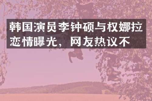 韩国演员李钟硕与权娜拉恋情曝光，网友热议不断