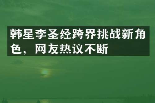 韩星李圣经跨界挑战新角色，网友热议不断