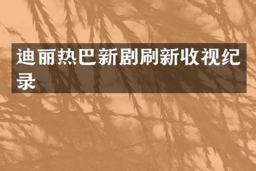 迪丽热巴新剧刷新收视纪录