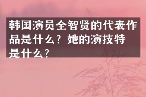 韩国演员全智贤的代表作品是什么？她的演技特点是什么？