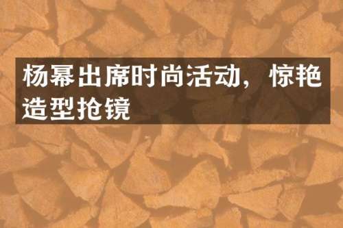 杨幂出席时尚活动，惊艳造型抢镜