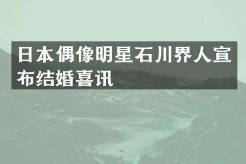 日本偶像明星石川界人宣布结婚喜讯
