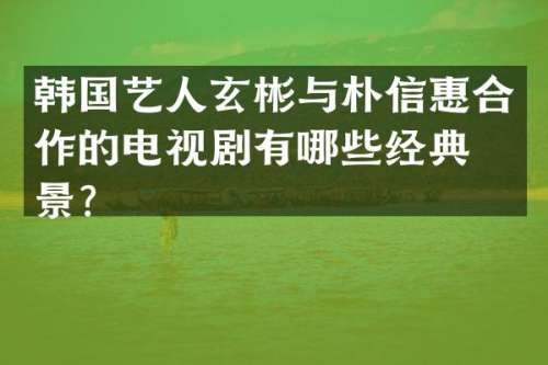 韩国艺人玄彬与朴信惠合作的电视剧有哪些经典场景？