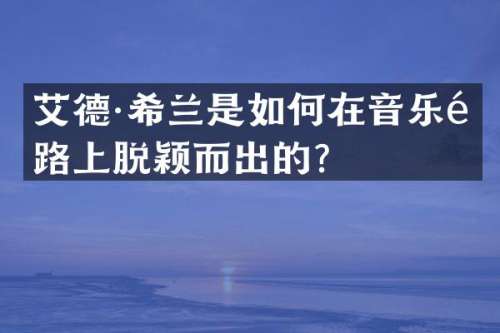 艾德·希兰是如何在音乐道路上脱颖而出的？