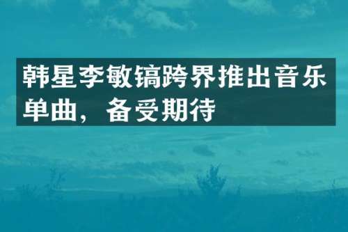 韩星李敏镐跨界推出音乐单曲，备受期待