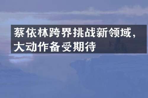 蔡依林跨界挑战新领域，大动作备受期待
