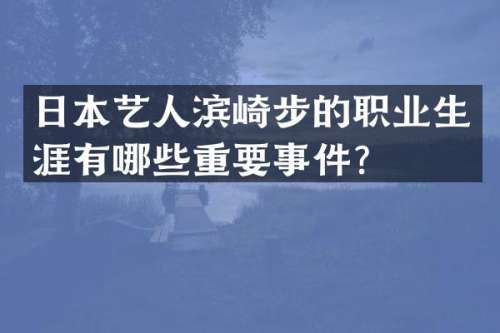日本艺人滨崎步的职业生涯有哪些重要事件？