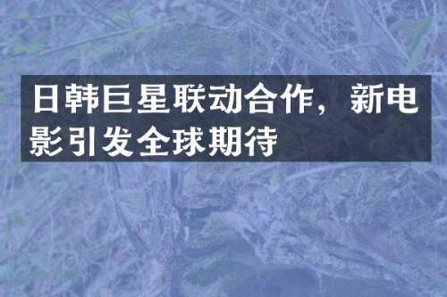 日韩巨星联动合作，新电影引发全球期待