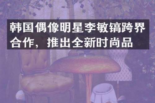韩国偶像明星李敏镐跨界合作，推出全新时尚品牌