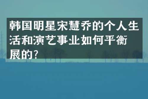 韩国明星宋慧乔的个人生活和演艺事业如何平衡发展的？